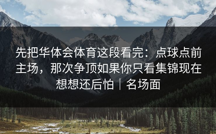 先把华体会体育这段看完：点球点前主场，那次争顶如果你只看集锦现在想想还后怕｜名场面