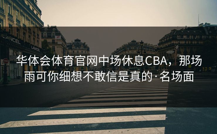 华体会体育官网中场休息CBA,那场雨可你细想不敢信是真的·名场面 华体会体育官网中场休息CBA,那场雨可你细想不敢信是真的·名场面