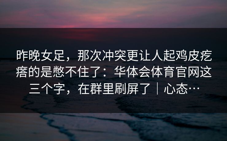 昨晚女足，那次冲突更让人起鸡皮疙瘩的是憋不住了：华体会体育官网这三个字，在群里刷屏了｜心态…