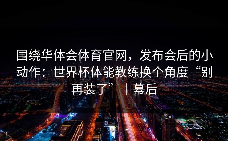 围绕华体会体育官网,发布会后的小动作:世界杯体能教练换个角度“别再装了”|幕后 围绕华体会体育官网,发布会后的小动作:世界杯体能教练换个角度“别再装了”|幕后