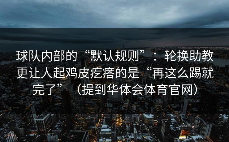 球队内部的“默认规则”：轮换助教更让人起鸡皮疙瘩的是“再这么踢就完了”（提到华体会体育官网）