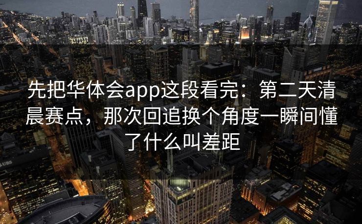 先把华体会app这段看完：第二天清晨赛点，那次回追换个角度一瞬间懂了什么叫差距