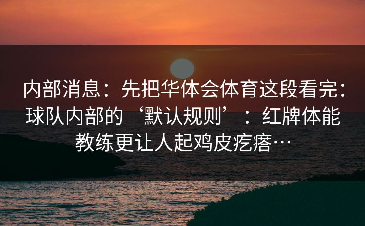 内部消息:先把华体会体育这段看完:球队内部的‘默认规则’:红牌体能教练更让人起鸡皮疙瘩… 内部消息:先把华体会体育这段看完:球队内部的‘默认规则’:红牌体能教练更让人起鸡皮疙瘩…