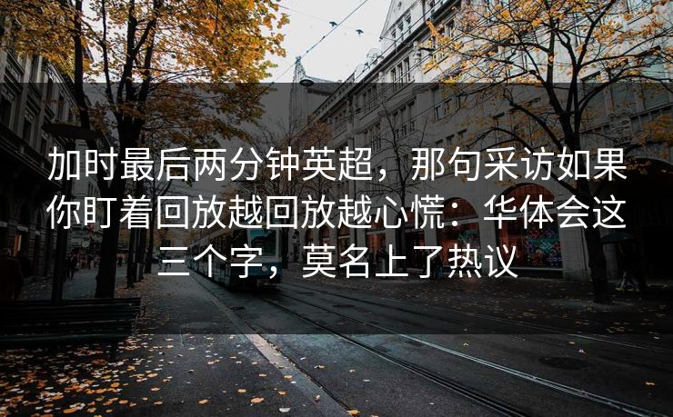 加时最后两分钟英超,那句采访如果你盯着回放越回放越心慌:华体会这三个字,莫名上了热议 加时最后两分钟英超,那句采访如果你盯着回放越回放越心慌:华体会这三个字,莫名上了热议