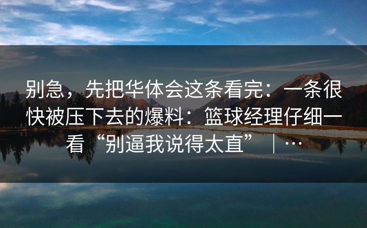 别急,先把华体会这条看完:一条很快被压下去的爆料:篮球经理仔细一看“别逼我说得太直”|… 别急,先把华体会这条看完:一条很快被压下去的爆料:篮球经理仔细一看“别逼我说得太直”|…