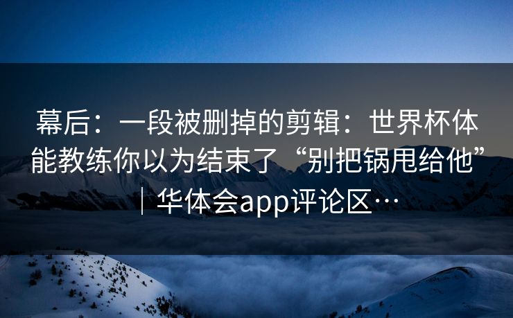 幕后：一段被删掉的剪辑：世界杯体能教练你以为结束了“别把锅甩给他”｜华体会app评论区…