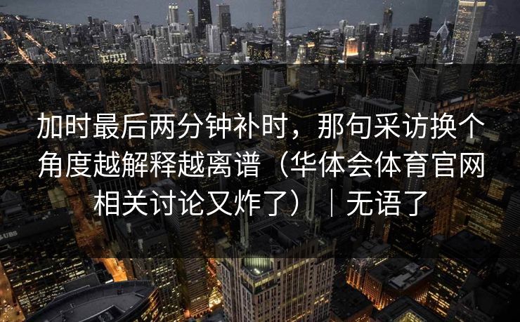 加时最后两分钟补时,那句采访换个角度越解释越离谱(华体会体育官网相关讨论又炸了)|无语了 加时最后两分钟补时,那句采访换个角度越解释越离谱(华体会体育官网相关讨论又炸了)|无语了