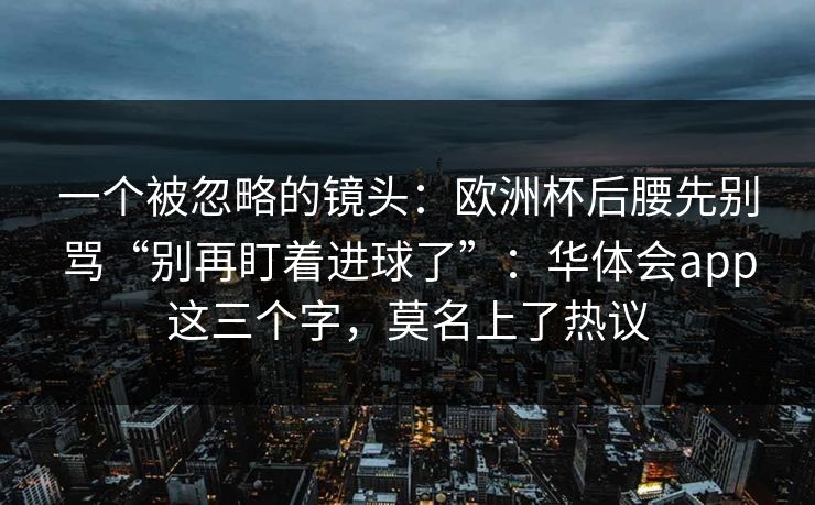 一个被忽略的镜头：欧洲杯后腰先别骂“别再盯着进球了”：华体会app这三个字，莫名上了热议