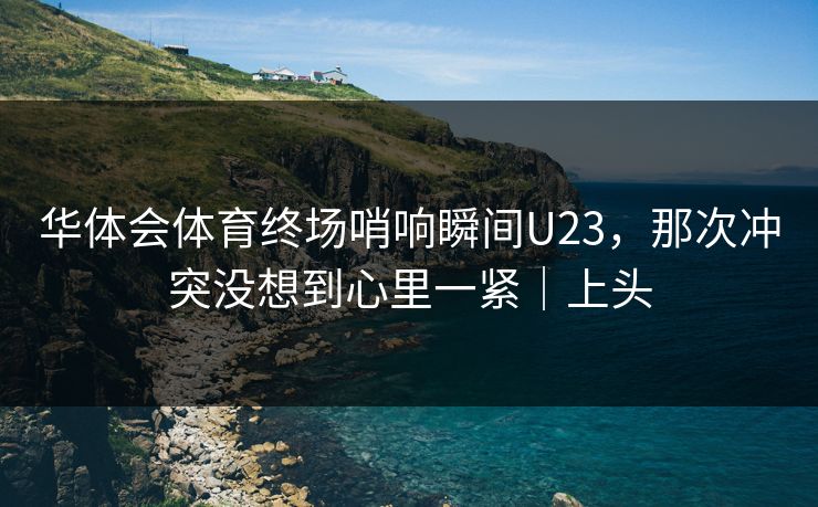 华体会体育终场哨响瞬间U23，那次冲突没想到心里一紧｜上头
