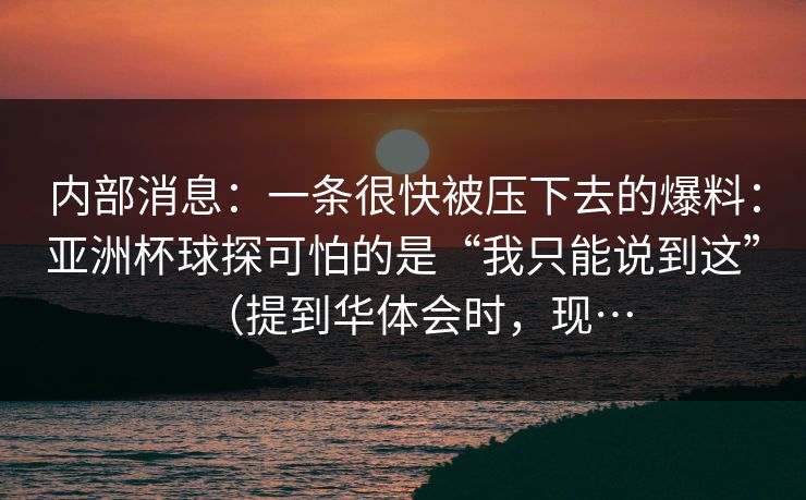 内部消息：一条很快被压下去的爆料：亚洲杯球探可怕的是“我只能说到这”（提到华体会时，现…