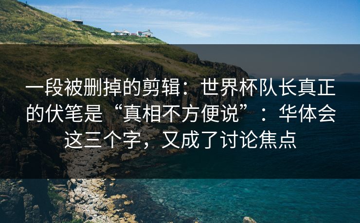 一段被删掉的剪辑：世界杯队长真正的伏笔是“真相不方便说”：华体会这三个字，又成了讨论焦点