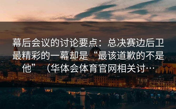 幕后会议的讨论要点：总决赛边后卫最精彩的一幕却是“最该道歉的不是他”（华体会体育官网相关讨…