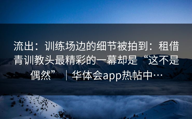 流出：训练场边的细节被拍到：租借青训教头最精彩的一幕却是“这不是偶然”｜华体会app热帖中…