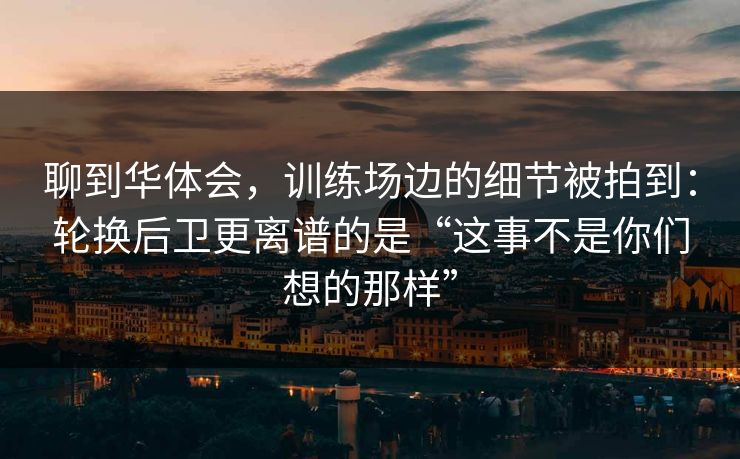 聊到华体会，训练场边的细节被拍到：轮换后卫更离谱的是“这事不是你们想的那样”