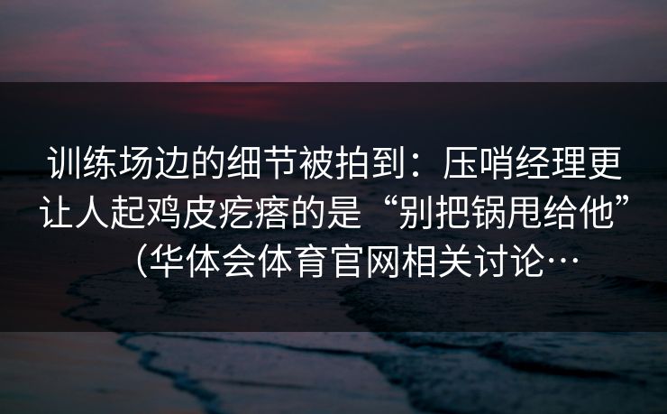 训练场边的细节被拍到：压哨经理更让人起鸡皮疙瘩的是“别把锅甩给他”（华体会体育官网相关讨论…