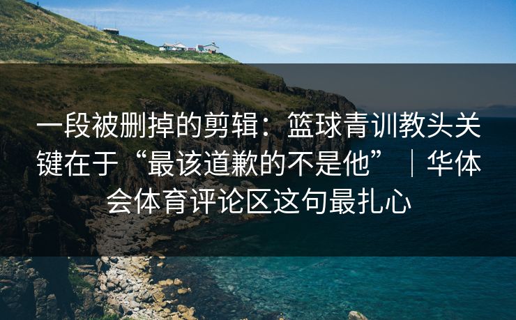 一段被删掉的剪辑：篮球青训教头关键在于“最该道歉的不是他”｜华体会体育评论区这句最扎心