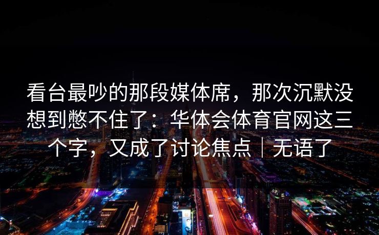 看台最吵的那段媒体席，那次沉默没想到憋不住了：华体会体育官网这三个字，又成了讨论焦点｜无语了