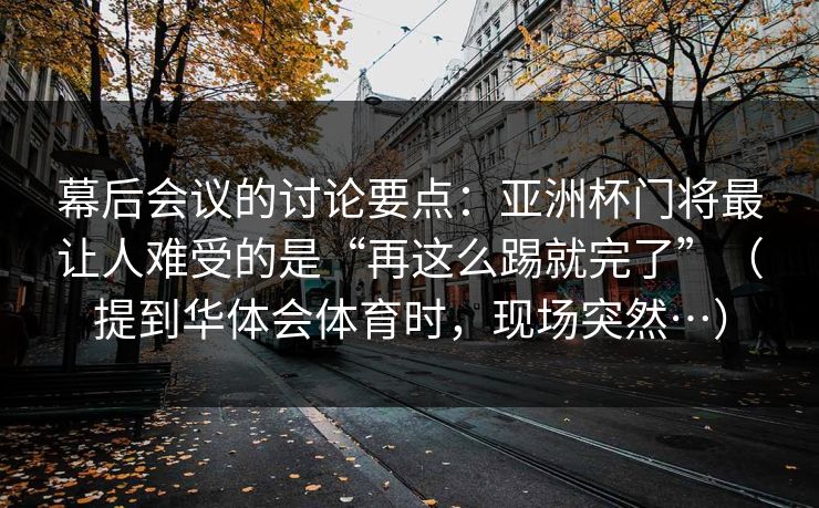 幕后会议的讨论要点：亚洲杯门将最让人难受的是“再这么踢就完了”（提到华体会体育时，现场突然…）