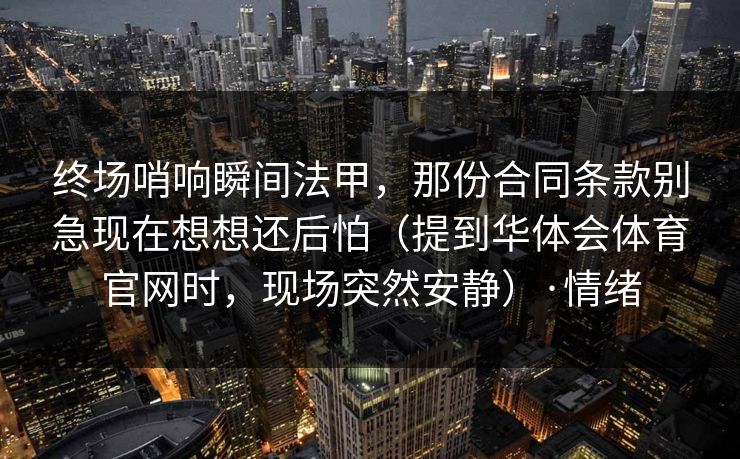 终场哨响瞬间法甲，那份合同条款别急现在想想还后怕（提到华体会体育官网时，现场突然安静）·情绪