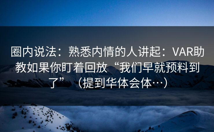 圈内说法：熟悉内情的人讲起：VAR助教如果你盯着回放“我们早就预料到了”（提到华体会体…）
